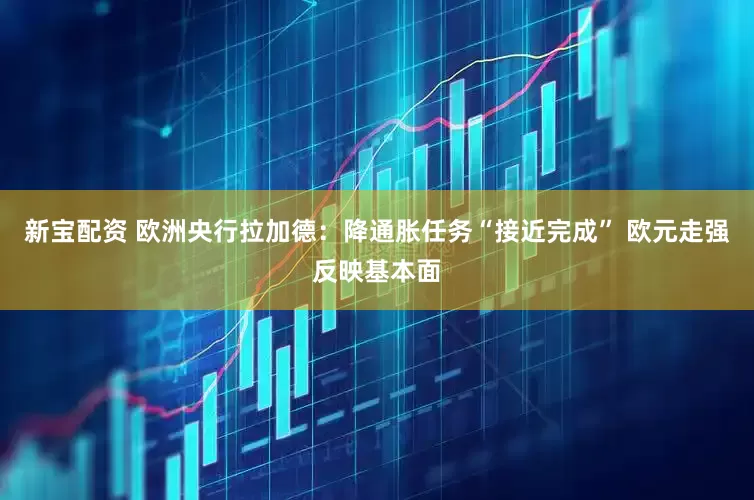 新宝配资 欧洲央行拉加德：降通胀任务“接近完成” 欧元走强反映基本面