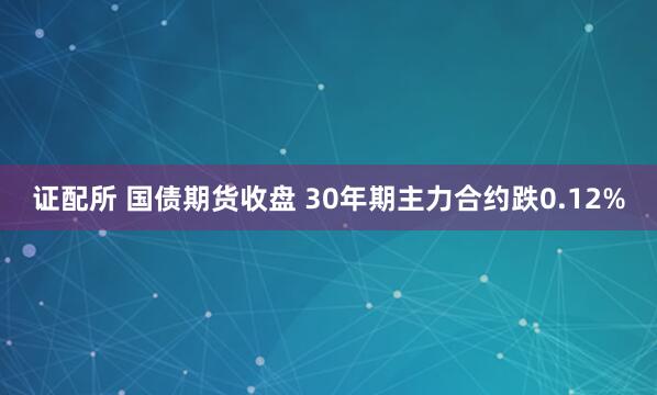 证配所 国债期货收盘 30年期主力合约跌0.12%