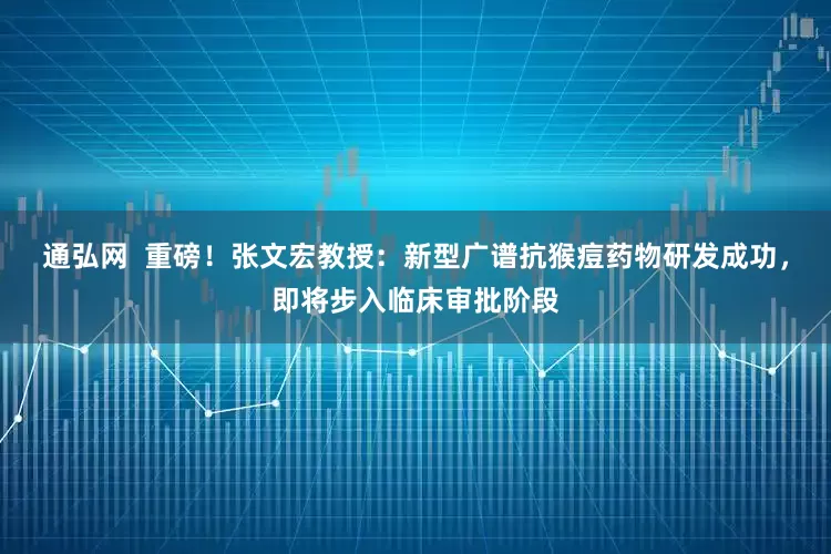 通弘网  重磅！张文宏教授：新型广谱抗猴痘药物研发成功，即将步入临床审批阶段