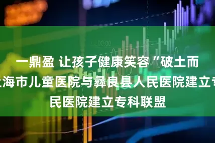 一鼎盈 让孩子健康笑容“破土而出”！上海市儿童医院与彝良县人民医院建立专科联盟