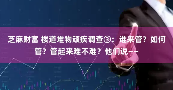 芝麻财富 楼道堆物顽疾调查③：谁来管？如何管？管起来难不难？他们说——