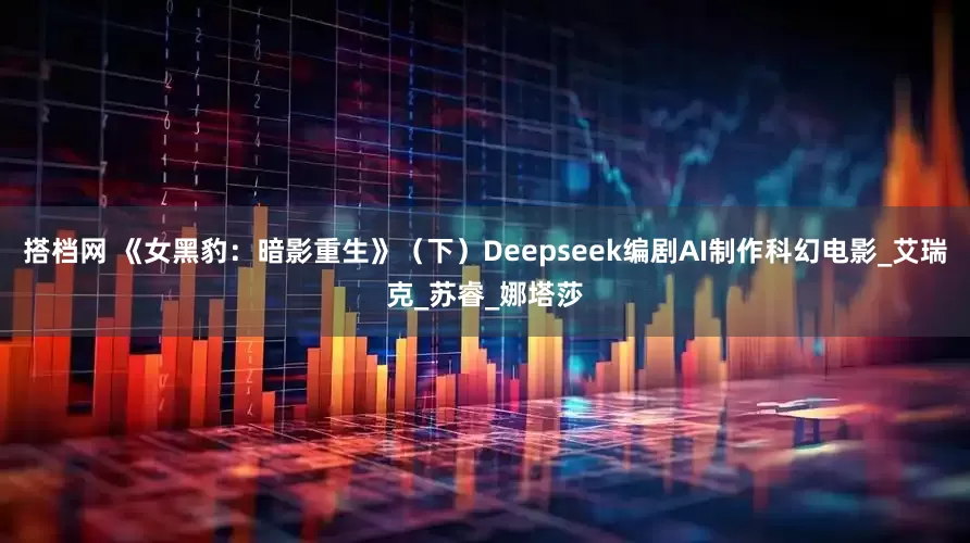 搭档网 《女黑豹：暗影重生》（下）Deepseek编剧AI制作科幻电影_艾瑞克_苏睿_娜塔莎