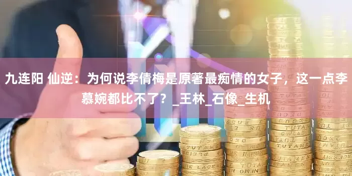 九连阳 仙逆：为何说李倩梅是原著最痴情的女子，这一点李慕婉都比不了？_王林_石像_生机