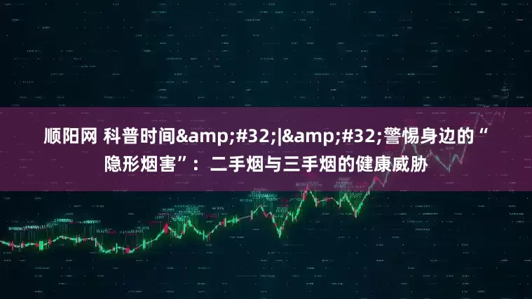 顺阳网 科普时间&#32;|&#32;警惕身边的“隐形烟害”：二手烟与三手烟的健康威胁