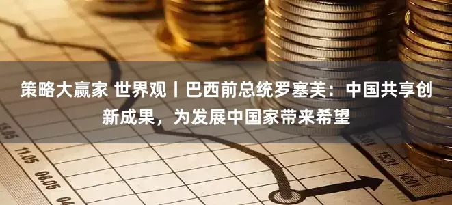 策略大赢家 世界观丨巴西前总统罗塞芙：中国共享创新成果，为发展中国家带来希望