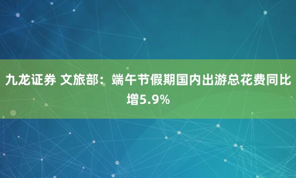 九龙证券 文旅部：端午节假期国内出游总花费同比增5.9%