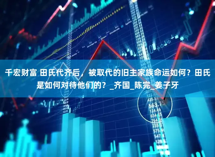 千宏财富 田氏代齐后，被取代的旧主家族命运如何？田氏是如何对待他们的？_齐国_陈完_姜子牙