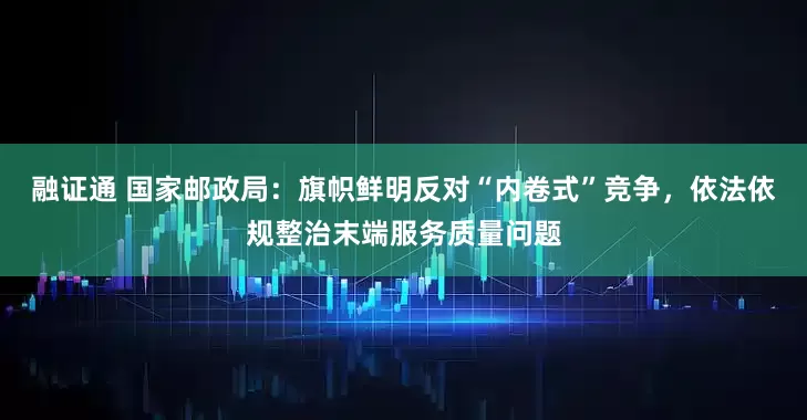 融证通 国家邮政局：旗帜鲜明反对“内卷式”竞争，依法依规整治末端服务质量问题