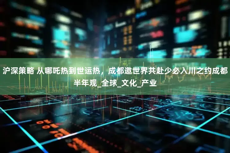 沪深策略 从哪吒热到世运热，成都邀世界共赴少必入川之约成都半年观_全球_文化_产业