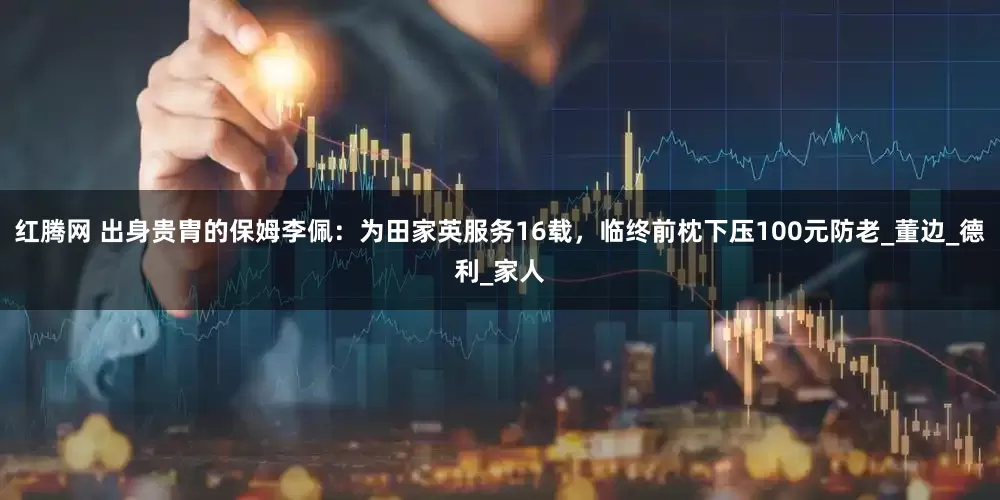 红腾网 出身贵胄的保姆李佩：为田家英服务16载，临终前枕下压100元防老_董边_德利_家人