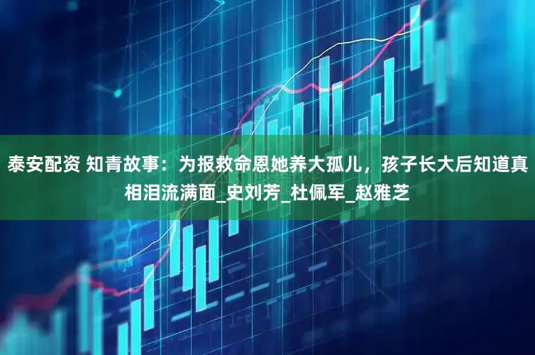 泰安配资 知青故事：为报救命恩她养大孤儿，孩子长大后知道真相泪流满面_史刘芳_杜佩军_赵雅芝