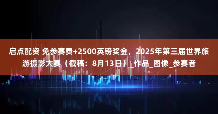 启点配资 免参赛费+2500英镑奖金，2025年第三届世界旅游摄影大赛（截稿：8月13日）_作品_图像_参赛者