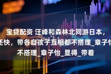 宝贷配资 汪峰和森林北同游日本，不牵手走的还快，带各自孩子互相都不搭理_章子怡_显得_带着