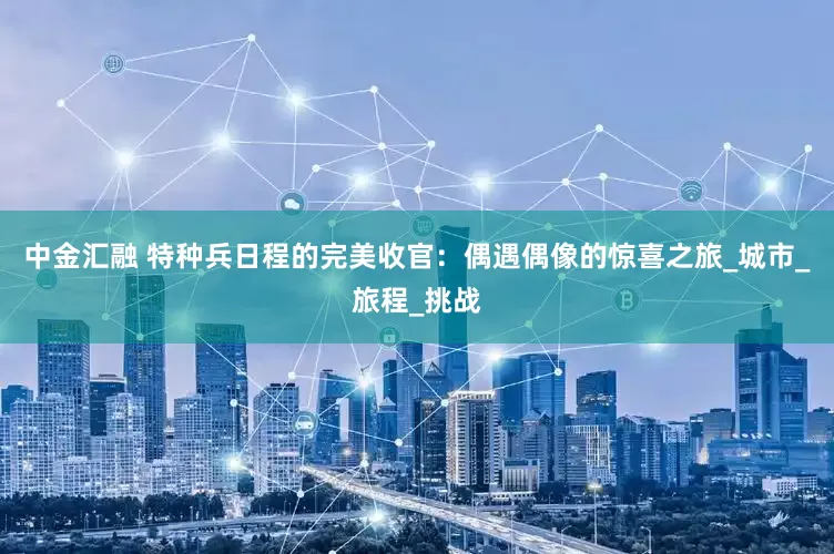 中金汇融 特种兵日程的完美收官：偶遇偶像的惊喜之旅_城市_旅程_挑战