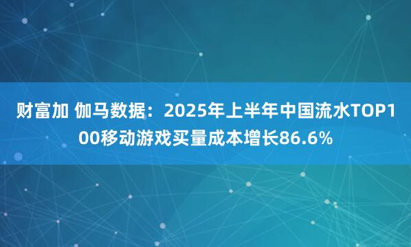 财富加 伽马数据：2025年上半年中国流水TOP100移动游戏买量成本增长86.6%
