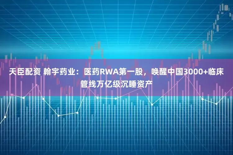 天臣配资 翰宇药业：医药RWA第一股，唤醒中国3000+临床管线万亿级沉睡资产