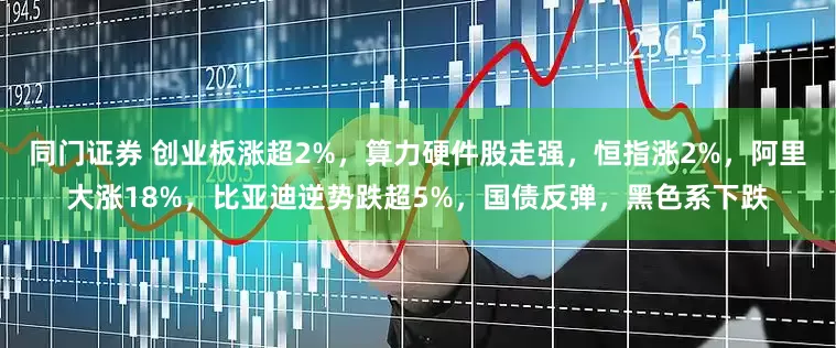 同门证券 创业板涨超2%，算力硬件股走强，恒指涨2%，阿里大涨18%，比亚迪逆势跌超5%，国债反弹，黑色系下跌