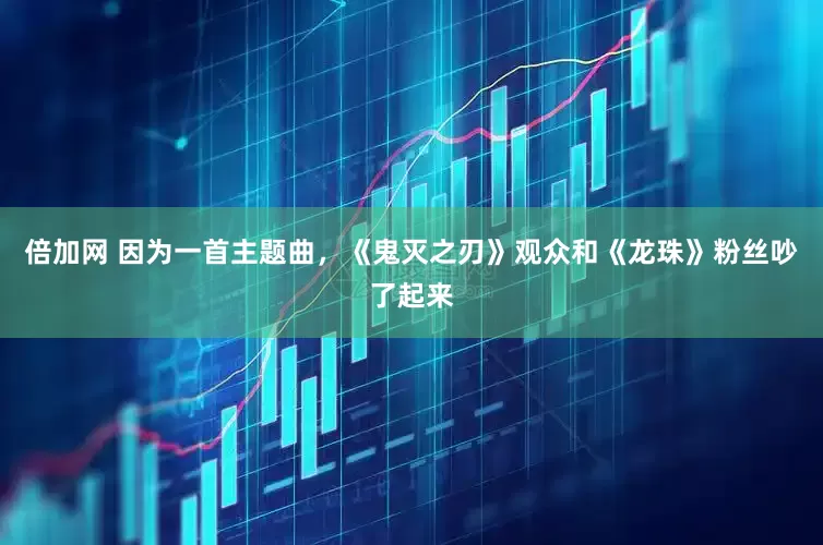 倍加网 因为一首主题曲，《鬼灭之刃》观众和《龙珠》粉丝吵了起来