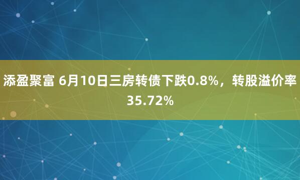 添盈聚富 6月10日三房转债下跌0.8%，转股溢价率35.72%