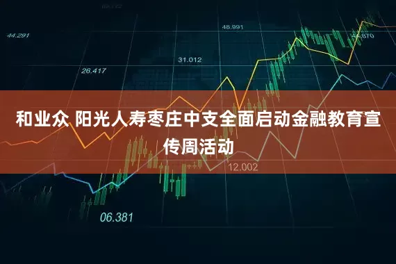 和业众 阳光人寿枣庄中支全面启动金融教育宣传周活动