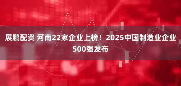 展鹏配资 河南22家企业上榜！2025中国制造业企业500强发布