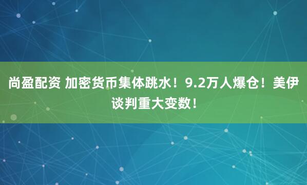 尚盈配资 加密货币集体跳水！9.2万人爆仓！美伊谈判重大变数！