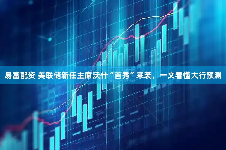 易富配资 美联储新任主席沃什“首秀”来袭，一文看懂大行预测