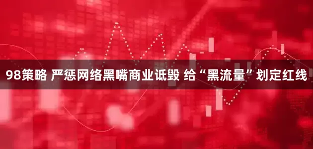 98策略 严惩网络黑嘴商业诋毁 给“黑流量”划定红线