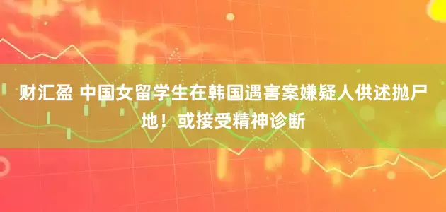 财汇盈 中国女留学生在韩国遇害案嫌疑人供述抛尸地！或接受精神诊断