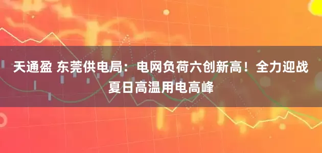 天通盈 东莞供电局:电网负荷六创新高!全力迎战夏日高温用电高峰