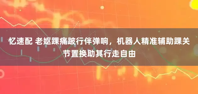 忆速配 老妪踝痛跛行伴弹响，机器人精准辅助踝关节置换助其行走自由