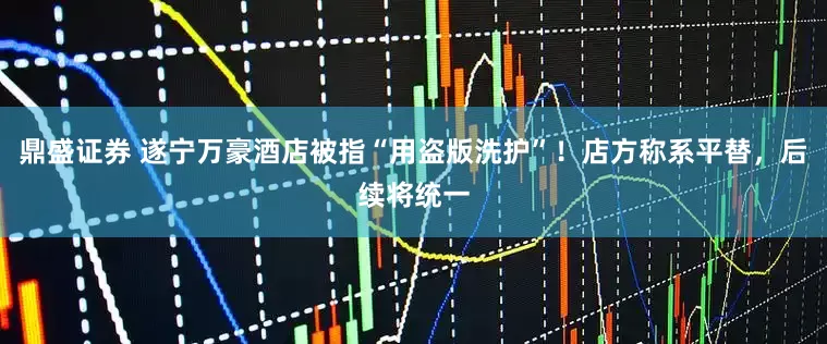 鼎盛证券 遂宁万豪酒店被指“用盗版洗护”！店方称系平替，后续将统一